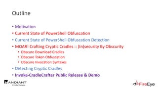 Outline
• Motivation
• Current State of PowerShell Obfuscation
• Current State of PowerShell Obfuscation Detection
• MOAR! Crafting Cryptic Cradles :: (In)security By Obscurity
• Obscure Download Cradles
• Obscure Token Obfuscation
• Obscure Invocation Syntaxes
• Detecting Cryptic Cradles
• Invoke-CradleCrafter Public Release & Demo
 