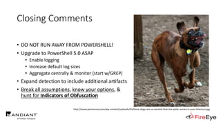 Closing Comments
• DO NOT RUN AWAY FROM POWERSHELL!
• Upgrade to PowerShell 5.0 ASAP
• Enable logging
• Increase default log sizes
• Aggregate centrally & monitor (start w/GREP)
• Expand detection to include additional artifacts
• Break all assumptions, know your options, &
hunt for Indicators of Obfuscation
http://www.petsionary.com/wp-content/uploads/th/these-dogs-are-so-excited-that-the-polar-vortex-is-over-hilarious.jpg
 