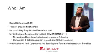 Who I Am
• Daniel Bohannon (DBO)
• Twitter: @danielhbohannon
• Personal Blog: http://danielbohannon.com
• Senior Incident Response Consultant @ MANDIANT (2yrs)
• Network- and host-based detection development & hunting
• Obfuscation & detection evasion research and POC development
• Previously 5yrs in IT Operations and Security role for national restaurant franchise
 
