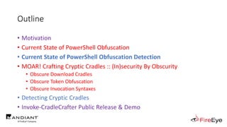 Outline
• Motivation
• Current State of PowerShell Obfuscation
• Current State of PowerShell Obfuscation Detection
• MOAR! Crafting Cryptic Cradles :: (In)security By Obscurity
• Obscure Download Cradles
• Obscure Token Obfuscation
• Obscure Invocation Syntaxes
• Detecting Cryptic Cradles
• Invoke-CradleCrafter Public Release & Demo
 