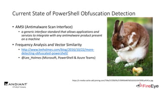 Current State of PowerShell Obfuscation Detection
• AMSI (Antimalware Scan Interface)
• a generic interface standard that allows applications and
services to integrate with any antimalware product present
on a machine
• Frequency Analysis and Vector Similarity
• http://www.leeholmes.com/blog/2016/10/22/more-
detecting-obfuscated-powershell/
• @Lee_Holmes (Microsoft, PowerShell & Azure Teams)
https://s-media-cache-ak0.pinimg.com/736x/57/09/95/570995b4876016332cfc476f81a4341a.jpg
 