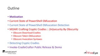 Outline
• Motivation
• Current State of PowerShell Obfuscation
• Current State of PowerShell Obfuscation Detection
• MOAR! Crafting Cryptic Cradles :: (In)security By Obscurity
• Obscure Download Cradles
• Obscure Token Obfuscation
• Obscure Invocation Syntaxes
• Detecting Cryptic Cradles
• Invoke-CradleCrafter Public Release & Demo
 