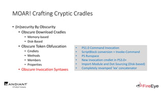 MOAR! Crafting Cryptic Cradles
• (In)security By Obscurity
• Obscure Download Cradles
• Memory-based
• Disk-Based
• Obscure Token Obfuscation
• Cmdlets
• Methods
• Members
• Properties
• Obscure Invocation Syntaxes
• PS1.0 Command Invocation
• ScriptBlock conversion + Invoke-Command
• PS Runspace
• New invocation cmdlet in PS3.0+
• Import-Module and Dot-Sourcing (Disk-based)
• Completely revamped 'iex' concatenator
 