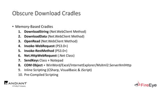 Obscure Download Cradles
• Memory-Based Cradles
1. DownloadString (Net.WebClient Method)
2. DownloadData (Net.WebClient Method)
3. OpenRead (Net.WebClient Method)
4. Invoke-WebRequest (PS3.0+)
5. Invoke-RestMethod (PS3.0+)
6. Net.HttpWebRequest (.Net Class)
7. SendKeys Class + Notepad
8. COM Object + WinWord/Excel/InternetExplorer/MsXml2.ServerXmlHttp
9. Inline Scripting (CSharp, VisualBasic & JScript)
10. Pre-Compiled Scripting
 
