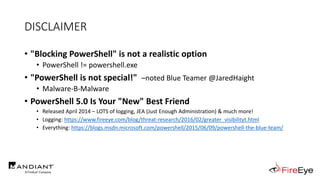 DISCLAIMER
• "Blocking PowerShell" is not a realistic option
• PowerShell != powershell.exe
• "PowerShell is not special!" –noted Blue Teamer @JaredHaight
• Malware-B-Malware
• PowerShell 5.0 Is Your "New" Best Friend
• Released April 2014 – LOTS of logging, JEA (Just Enough Administration) & much more!
• Logging: https://www.fireeye.com/blog/threat-research/2016/02/greater_visibilityt.html
• Everything: https://blogs.msdn.microsoft.com/powershell/2015/06/09/powershell-the-blue-team/
 