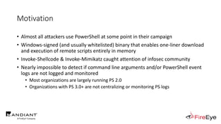 Motivation
• Almost all attackers use PowerShell at some point in their campaign
• Windows-signed (and usually whitelisted) binary that enables one-liner download
and execution of remote scripts entirely in memory
• Invoke-Shellcode & Invoke-Mimikatz caught attention of infosec community
• Nearly impossible to detect if command line arguments and/or PowerShell event
logs are not logged and monitored
• Most organizations are largely running PS 2.0
• Organizations with PS 3.0+ are not centralizing or monitoring PS logs
 