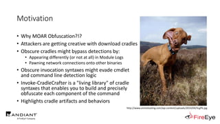 Motivation
• Why MOAR Obfuscation?!?
• Attackers are getting creative with download cradles
• Obscure cradles might bypass detections by:
• Appearing differently (or not at all) in Module Logs
• Pawning network connections onto other binaries
• Obscure invocation syntaxes might evade cmdlet
and command line detection logic
• Invoke-CradleCrafter is a "living library" of cradle
syntaxes that enables you to build and precisely
obfuscate each component of the command
• Highlights cradle artifacts and behaviors
http://www.unmotivating.com/wp-content/uploads/2014/04/5LgP6.jpg
 