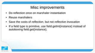 Misc improvements 
● Do reflection once on marshaler instantiation 
● Reuse marshalers 
● Save the costs of reflection, but not reflective invocation 
● If a field type is primitive, use field.getInt(instance) instead of 
autoboxing field.get(instance); 
 