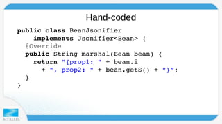 Hand-coded 
p u blic class BeanJsonifier 
implements Jsonifier<Bean> { 
@Override 
public String marshal(Bean bean) { 
return "{prop1: " + bean.i 
+ ", prop2: " + bean.getS() + “}”; 
} 
} 
 