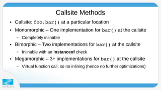 Callsite Methods 
● Callsite: foo.bar() at a particular location 
● Monomorphic – One implementation for bar() at the callsite 
– Completely inlinable 
● Bimorphic – Two implementations for bar() at the callsite 
– Inlinable with an instanceof check 
● Megamorphic – 3+ implementations for bar() at the callsite 
– Virtual function call, so no inlining (hence no further optimizations) 
 