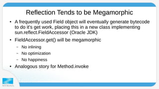 Reflection Tends to be Megamorphic 
● A frequently used Field object will eventually generate bytecode 
to do it's get work, placing this in a new class implementing 
sun.reflect.FieldAccessor (Oracle JDK) 
● FieldAccessor.get() will be megamorphic 
– No inlining 
– No optimization 
– No happiness 
● Analogous story for Method.invoke 
 