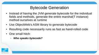 Bytecode Generation 
● Instead of having the JVM generate bytecode for the individual 
fields and methods, generate the entire marshal(T instance) 
method ourselves at runtime 
● Use ObjectWeb's ASM library to generate bytecode 
● Resulting code necessarily runs as fast as hand-rolled code 
● One small hitch: 
– Who speaks bytecode? 
 