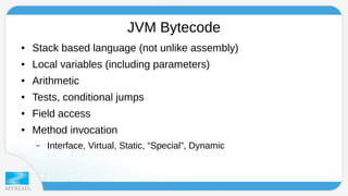 JVM Bytecode 
● Stack based language (not unlike assembly) 
● Local variables (including parameters) 
● Arithmetic 
● Tests, conditional jumps 
● Field access 
● Method invocation 
– Interface, Virtual, Static, “Special”, Dynamic 
 