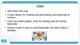 ASM 
● http://asm.ow2.org/ 
● A Java library for reading and generating Java bytecode at 
runtime 
● Uses the visitor pattern, both for reading and for writing 
bytecode 
● Doesn't make it easy to write bytecode, but does make it 
feasible 
 