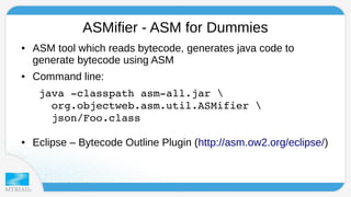 ASMifier - ASM for Dummies 
● ASM tool which reads bytecode, generates java code to 
generate bytecode using ASM 
● Command line: 
java ­classpath 
asm­all. 
jar  
org.objectweb.asm.util.ASMifier  
json/Foo.class 
● Eclipse – Bytecode Outline Plugin (http://asm.ow2.org/eclipse/) 
 