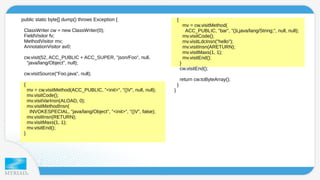 public static byte[] dump() throws Exception { 
ClassWriter cw = new ClassWriter(0); 
FieldVisitor fv; 
MethodVisitor mv; 
AnnotationVisitor av0; 
cw.visit(52, ACC_PUBLIC + ACC_SUPER, "json/Foo", null, 
"java/lang/Object", null); 
cw.visitSource("Foo.java", null); 
{ 
mv = cw.visitMethod(ACC_PUBLIC, "<init>", "()V", null, null); 
mv.visitCode(); 
mv.visitVarInsn(ALOAD, 0); 
mv.visitMethodInsn( 
INVOKESPECIAL, "java/lang/Object", "<init>", "()V", false); 
mv.visitInsn(RETURN); 
mv.visitMaxs(1, 1); 
mv.visitEnd(); 
} 
{ 
mv = cw.visitMethod( 
ACC_PUBLIC, "bar", "()Ljava/lang/String;", null, null); 
mv.visitCode(); 
mv.visitLdcInsn("hello"); 
mv.visitInsn(ARETURN); 
mv.visitMaxs(1, 1); 
mv.visitEnd(); 
} 
cw.visitEnd(); 
return cw.toByteArray(); 
} 
} 
 