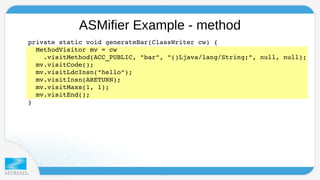 ASMifier Example - method 
p r ivate static void generateBar(ClassWriter cw) { 
MethodVisitor mv = cw 
.visitMethod(ACC_PUBLIC, "bar", "()Ljava/lang/String;", null, null); 
mv.visitCode(); 
mv.visitLdcInsn("hello"); 
mv.visitInsn(ARETURN); 
mv.visitMaxs(1, 1); 
mv.visitEnd(); 
} 
 