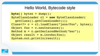 Hello World, Bytecode style 
byte[] bytes = dump(); 
ByteClassLoader cl = new ByteClassLoader( 
getClass().getClassLoader()); 
Class<?> c = cl.loadClass(“json/Foo”, bytes); 
Object foo = c.newInstance(); 
Method m = c.getDeclaredMethod(“bar”); 
Object result = m.invoke(foo); 
System.out.println(result); 
 