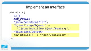 Implement an Interface 
cw.visit( 
V1_8, 
ACC_PUBLIC, 
"json/BeanJsonifier", 
"Ljava/lang/Object;” + 
“Ljson/Jsonifier<Ljson/Bean;>;", 
"java/lang/Object", 
new String[] { "json/Jsonifier" } 
); 
 