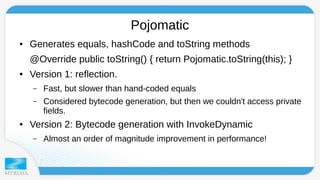 Pojomatic 
● Generates equals, hashCode and toString methods 
@Override public toString() { return Pojomatic.toString(this); } 
● Version 1: reflection. 
– Fast, but slower than hand-coded equals 
– Considered bytecode generation, but then we couldn't access private 
fields. 
● Version 2: Bytecode generation with InvokeDynamic 
– Almost an order of magnitude improvement in performance! 
 