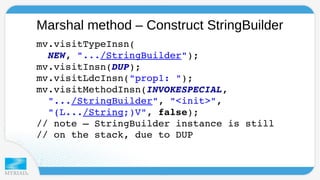 Marshal method – Construct StringBuilder 
mv.visitTypeInsn( 
NEW, ".../StringBuilder"); 
mv.visitInsn(DUP); 
mv.visitLdcInsn("prop1: "); 
mv.visitMethodInsn(INVOKESPECIAL, 
".../StringBuilder", "<init>", 
"(L.../String;)V", false); 
// note – StringBuilder instance is still 
// on the stack, due to DUP 
 