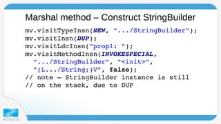 Marshal method – Construct StringBuilder 
mv.visitTypeInsn(NEW, ".../StringBuilder"); 
mv.visitInsn(DUP); 
mv.visitLdcInsn("prop1: "); 
mv.visitMethodInsn(INVOKESPECIAL, 
".../StringBuilder", "<init>", 
"(L.../String;)V", false); 
// note – StringBuilder instance is still 
// on the stack, due to DUP 
 