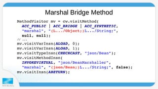 Marshal Bridge Method 
MethodVisitor mv = cw.visitMethod( 
ACC_PUBLIC | ACC_BRIDGE | ACC_SYNTHETIC, 
"marshal", "(L.../Object;)L.../String;", 
null, null); 
// ... 
mv.visitVarInsn(ALOAD, 0); 
mv.visitVarInsn(ALOAD, 1); 
mv.visitTypeInsn(CHECKCAST, "json/Bean"); 
mv.visitMethodInsn( 
INVOKEVIRTUAL, "json/BeanMarshaller", 
"marshal", "(json/Bean;)L.../String;", false); 
mv.visitInsn(ARETURN); 
 