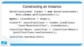 Constructing an Instance 
ByteClassLoader loader = new ByteClassLoader( 
Bean.class.getClassLoader()); 
byte[] classBytes = dump(); 
Class<?> jsonifierClass = loader.loadClass( 
“json/BeanJsonifier”, classBytes); 
Jsonifier<Bean> jsonifier = (Jsonifier<Bean>) 
jsonifierClass.newInstance(); 
jsonifier.marshal(foo); 
 