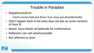 Trouble in Paradise 
● IllegalAccessError 
– tried to access field json.Bean.i from class json.BeanMarshaller 
● Didn't happen back in the early days (as late as some versions 
of Java 5) 
● Newer Java checks all bytecode for conformance 
● Reflection can call setIsAccessible 
● But reflection is slow! 
 