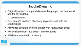 InvokeDynamic 
● Originally added to support dynamic languages, but has found 
use far beyond that 
– Lambdas use it! 
● First time it's invoked, effectively replaces itself with the 
resulting call 
● Allows for excellent inlining, on par with handwritten code! 
● Not available from java code – only bytecode 
● ASMifier cannot help us here :( 
 