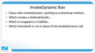InvokeDynamic flow 
● Class calls invokeDynamic, pointing to a bootstrap method... 
● Which creates a MethodHandle... 
● Which is wrapped in a CallSite... 
● Which henceforth is run in place of the invokeDynamic call 
 