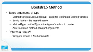 Bootstrap Method 
● Takes arguments of type 
– MethodHandles.Lookup lookup – used for looking up MethodHandles 
– String name – the method name 
– MethodType methodType – the type of method to create 
– Any Bootstrap method constant arguments 
● Returns a CallSite 
– Wrapper around a MethodHandle 
 