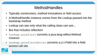 MethodHandles 
● Typically constructors, method invocations or field access 
● A MethodHandle instance comes from the Lookup passed into the 
bootstrap method 
● Lookup can see only what the calling class can see... 
● But that includes reflection! 
● Lookup.unreflect converts a java.lang.reflect.Method 
instance 
● Lookup.unreflectGetter converts a j.l.r.Field into a field 
access call site 
 
