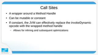 Call Sites 
● A wrapper around a Method Handle 
● Can be mutable or constant 
● If constant, the JVM can effectively replace the invokeDynamic 
opcode with the wrapped method handle 
– Allows for inlining and subsequent optimizations 
 