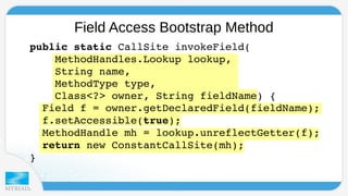 Field Access Bootstrap Method 
public static CallSite invokeField( 
MethodHandles.Lookup lookup, 
String name, 
MethodType type, 
Class<?> owner, String fieldName) { 
Field f = owner.getDeclaredField(fieldName); 
f.setAccessible(true); 
MethodHandle mh = lookup.unreflectGetter(f); 
return new ConstantCallSite(mh); 
} 
 