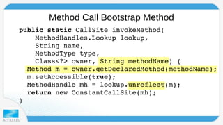 Method Call Bootstrap Method 
public static CallSite invokeMethod( 
MethodHandles.Lookup lookup, 
String name, 
MethodType type, 
Class<?> owner, String methodName) { 
Method m = owner.getDeclaredMethod(methodName); 
m.setAccessible(true); 
MethodHandle mh = lookup.unreflect(m); 
return new ConstantCallSite(mh); 
} 
 