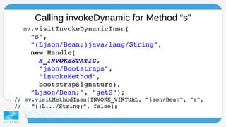 Calling invokeDynamic for Method “s” 
mv.visitInvokeDynamicInsn( 
"s", 
“(Ljson/Bean;)java/lang/String”, 
new Handle( 
H_INVOKESTATIC, 
"json/Bootstraps", 
"invokeMethod", 
bootstrapSignature), 
“Ljson/Bean;”, "getS"); 
// mv.visitMethodInsn(INVOKE_VIRTUAL, "json/Bean", "s", 
// "()L.../String;", false); 
 