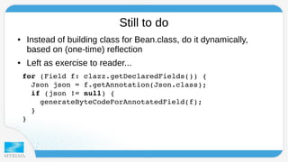 Still to do 
● Instead of building class for Bean.class, do it dynamically, 
based on (one-time) reflection 
● Left as exercise to reader... 
for (Field f: clazz.getDeclaredFields()) { 
Json json = f.getAnnotation(Json.class); 
if (json != null) { 
generateByteCodeForAnnotatedField(f); 
} 
} 
 