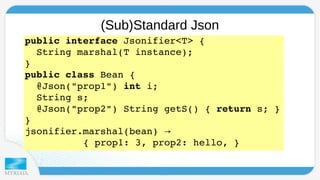 (Sub)Standard Json 
public interface Jsonifier<T> { 
String marshal(T instance); 
} 
public class Bean { 
@Json("prop1") int i; 
String s; 
@Json("prop2") String getS() { return s; } 
} 
jsonifier.marshal(bean) → 
{ prop1: 3, prop2: hello, } 
 