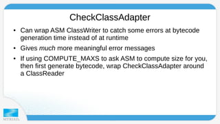 CheckClassAdapter 
● Can wrap ASM ClassWriter to catch some errors at bytecode 
generation time instead of at runtime 
● Gives much more meaningful error messages 
● If using COMPUTE_MAXS to ask ASM to compute size for you, 
then first generate bytecode, wrap CheckClassAdapter around 
a ClassReader 
 