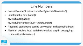 Line Numbers 
● cw.visitSource(“Look at JsonifierBytecodeGenerator”) 
● Label label = new Label(); 
mv.visitLabel(label); 
mv.visitLineNumber(200 + fieldNumber) 
● Resulting stack trace can be very useful in diagnosing bugs 
● Also can declare local variables to allow step-in debugging! 
– mv.visitLocalVariable(...) 
 