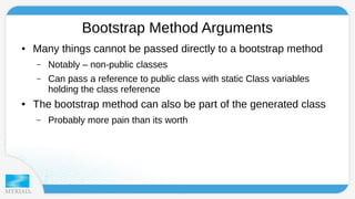 Bootstrap Method Arguments 
● Many things cannot be passed directly to a bootstrap method 
– Notably – non-public classes 
– Can pass a reference to public class with static Class variables 
holding the class reference 
● The bootstrap method can also be part of the generated class 
– Probably more pain than its worth 
 
