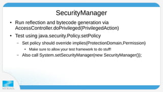 SecurityManager 
● Run reflection and bytecode generation via 
AccessController.doPrivileged(PrivilegedAction) 
● Test using java.security.Policy.setPolicy 
– Set policy should override implies(ProtectionDomain,Permission) 
● Make sure to allow your test framework to do stuff! 
– Also call System.setSecurityManager(new SecurityManager()); 
 