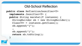 Old-School Reflection 
p u blic class ReflectionJsonifier<T> 
implements Jsonifier<T> { 
public String marshal(T instance) { 
StringBuilder sb = new StringBuilder(); 
Class<T> = instance.getClass(); 
sb.append(“{”); 
… 
sb.append(“}”); 
return sb.toString(); 
} 
} 
 