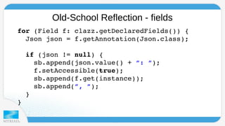 Old-School Reflection - fields 
f o r (Field f: clazz.getDeclaredFields()) { 
Json json = f.getAnnotation(Json.class); 
if (json != null) { 
sb.append(json.value() + “: “); 
f.setAccessible(true); 
sb.append(f.get(instance)); 
sb.append(”, ”); 
} 
} 
 