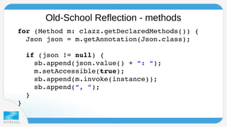 Old-School Reflection - methods 
f o r (Method m: clazz.getDeclaredMethods()) { 
Json json = m.getAnnotation(Json.class); 
if (json != null) { 
sb.append(json.value() + “: “); 
m.setAccessible(true); 
sb.append(m.invoke(instance)); 
sb.append(“, ”); 
} 
} 
 